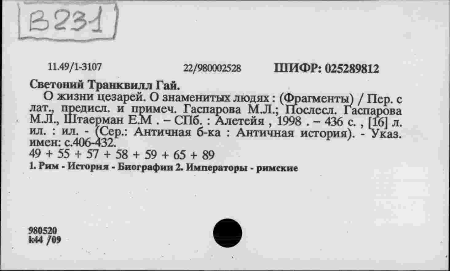 ﻿11.49/1-3107
22/980002528 ШИФР: 025289812
Светоний Транквилл Гай.
О жизни цезарей. О знаменитых людях : (Фрагменты) / П лат„ предисл. и примеч. Гаспарова М.Л.; ПЬслесл. Гаспаї М.Л., Штаерман Е.М . - СПб. : Алетейя , 1998 . - 436 с. , [1 ил. : ил. - (Сер.: Античная б-ка : Античная история). - У имен: с.406-432.
49 + 55 + 57 + 58 + 59 + 65 + 89
1. Рим - История - Биографии 2. Императоры - римские
980520 к44 /09